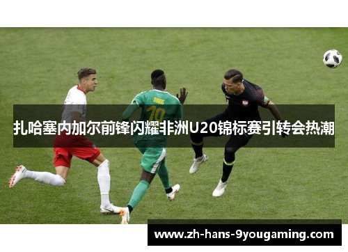 扎哈塞内加尔前锋闪耀非洲U20锦标赛引转会热潮