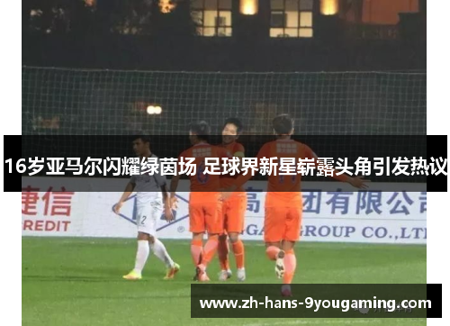 16岁亚马尔闪耀绿茵场 足球界新星崭露头角引发热议