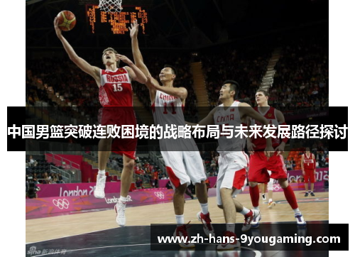 中国男篮突破连败困境的战略布局与未来发展路径探讨 中国男篮突破连败困境的战略布局与未来发展路径探讨
