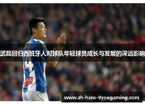 武磊回归西班牙人对球队年轻球员成长与发展的深远影响