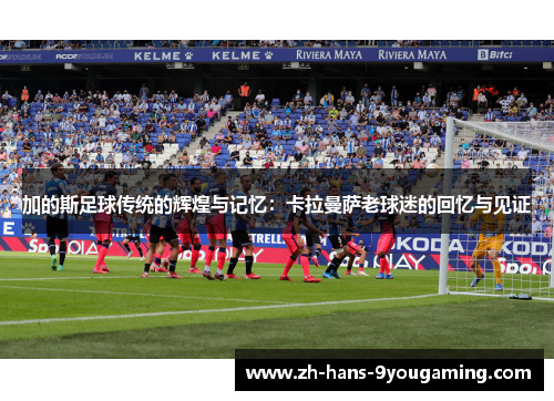 加的斯足球传统的辉煌与记忆:卡拉曼萨老球迷的回忆与见证 加的斯足球传统的辉煌与记忆:卡拉曼萨老球迷的回忆与见证