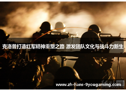 克洛普打造红军精神重塑之路 激发团队文化与战斗力新生 克洛普打造红军精神重塑之路 激发团队文化与战斗力新生