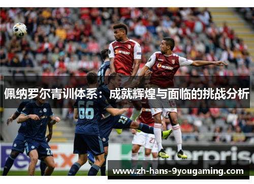 佩纳罗尔青训体系：成就辉煌与面临的挑战分析