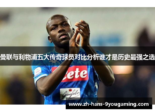 曼联与利物浦五大传奇球员对比分析谁才是历史最强之选 曼联与利物浦五大传奇球员对比分析谁才是历史最强之选