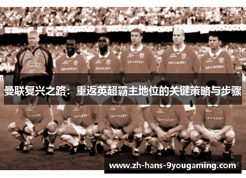 曼联复兴之路:重返英超霸主地位的关键策略与步骤 曼联复兴之路:重返英超霸主地位的关键策略与步骤