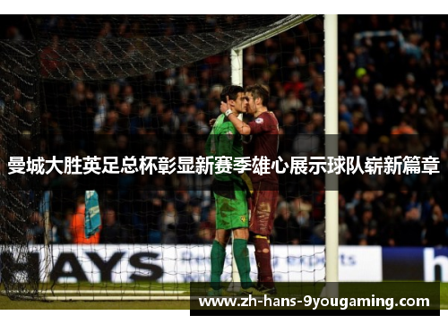 曼城大胜英足总杯彰显新赛季雄心展示球队崭新篇章 曼城大胜英足总杯彰显新赛季雄心展示球队崭新篇章