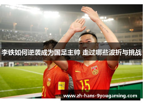 李铁如何逆袭成为国足主帅 走过哪些波折与挑战