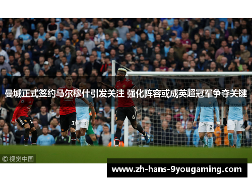 曼城正式签约马尔穆什引发关注 强化阵容或成英超冠军争夺关键