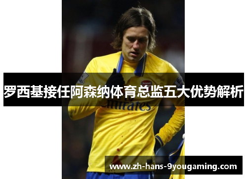 罗西基接任阿森纳体育总监五大优势解析 罗西基接任阿森纳体育总监五大优势解析