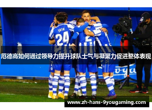 厄德高如何通过领导力提升球队士气与凝聚力促进整体表现 厄德高如何通过领导力提升球队士气与凝聚力促进整体表现