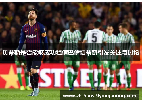 贝蒂斯是否能够成功租借巴伊切蒂奇引发关注与讨论 贝蒂斯是否能够成功租借巴伊切蒂奇引发关注与讨论