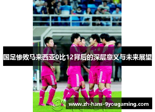 国足惨败马来西亚0比12背后的深层意义与未来展望 国足惨败马来西亚0比12背后的深层意义与未来展望