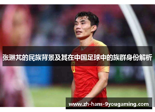 张琳芃的民族背景及其在中国足球中的族群身份解析 张琳芃的民族背景及其在中国足球中的族群身份解析