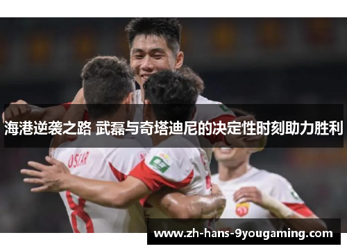 海港逆袭之路 武磊与奇塔迪尼的决定性时刻助力胜利 海港逆袭之路 武磊与奇塔迪尼的决定性时刻助力胜利