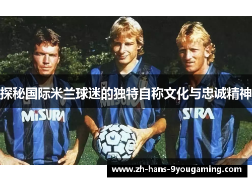 探秘国际米兰球迷的独特自称文化与忠诚精神 探秘国际米兰球迷的独特自称文化与忠诚精神