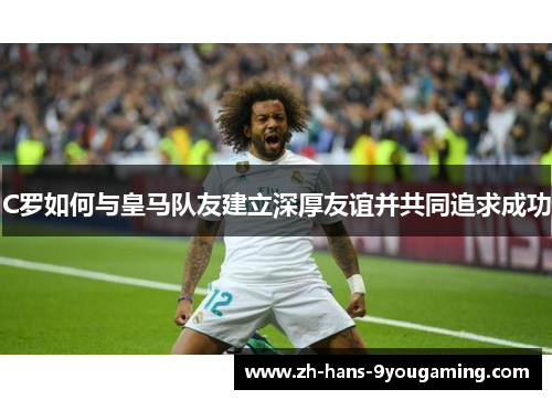 C罗如何与皇马队友建立深厚友谊并共同追求成功