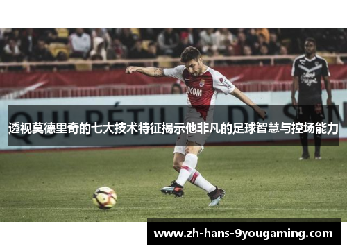 透视莫德里奇的七大技术特征揭示他非凡的足球智慧与控场能力 透视莫德里奇的七大技术特征揭示他非凡的足球智慧与控场能力