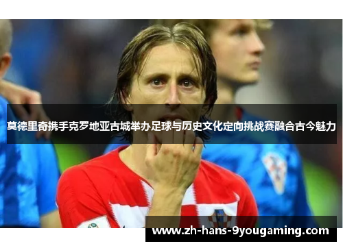 莫德里奇携手克罗地亚古城举办足球与历史文化定向挑战赛融合古今魅力 莫德里奇携手克罗地亚古城举办足球与历史文化定向挑战赛融合古今魅力