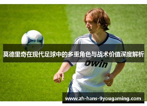 莫德里奇在现代足球中的多重角色与战术价值深度解析 莫德里奇在现代足球中的多重角色与战术价值深度解析