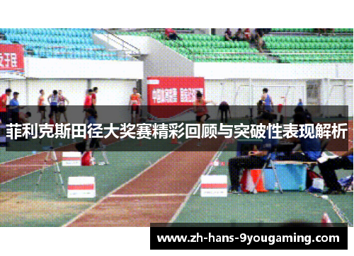 菲利克斯田径大奖赛精彩回顾与突破性表现解析 菲利克斯田径大奖赛精彩回顾与突破性表现解析