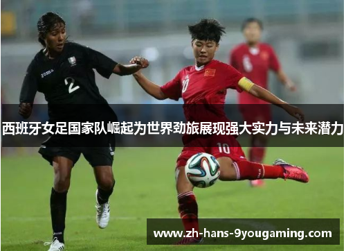 西班牙女足国家队崛起为世界劲旅展现强大实力与未来潜力