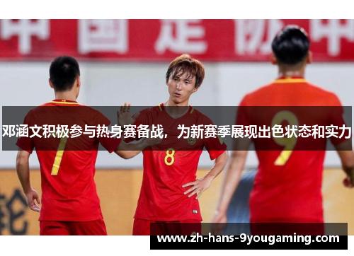 邓涵文积极参与热身赛备战,为新赛季展现出色状态和实力 邓涵文积极参与热身赛备战,为新赛季展现出色状态和实力