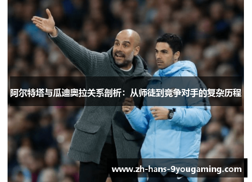 阿尔特塔与瓜迪奥拉关系剖析：从师徒到竞争对手的复杂历程