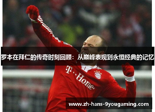 罗本在拜仁的传奇时刻回顾：从巅峰表现到永恒经典的记忆