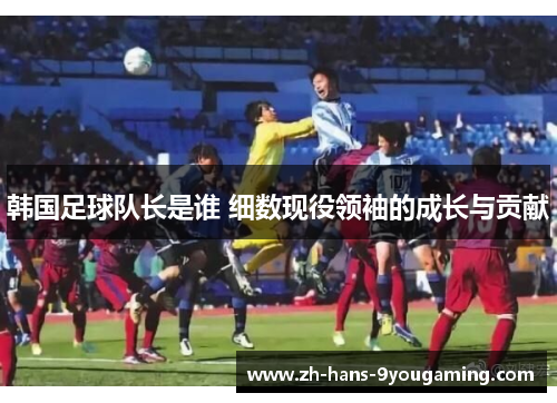 韩国足球队长是谁 细数现役领袖的成长与贡献 韩国足球队长是谁 细数现役领袖的成长与贡献